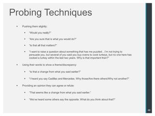 Probing Techniques
    Pushing them slightly:

          “Would you really?”

          “Are you sure that is what you would do?”

          “Is that all that matters?”

          “I want to raise a question about something that has me puzzled…I‟m not trying to
           persuade you, but several of you said you buy ovens to cook turkeys, but no one here has
           cooked a turkey within the last two years. Why is that important then?”

    Using their words to show a theme/discrepancy

          “Is that a change from what you said earlier?”

          “I heard you say Cadillac and Mercedes. Why those/Are there others/Why not another?”

    Providing an opinion they can agree or refute:

          “That seems like a change from what you said earlier.”

          “We‟ve heard some others say the opposite. What do you think about that?”



                                                                                                      48
 