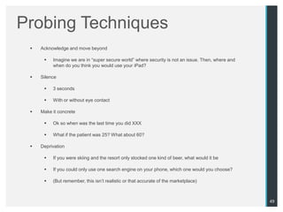 Probing Techniques
    Acknowledge and move beyond

         Imagine we are in “super secure world” where security is not an issue. Then, where and
          when do you think you would use your iPad?

    Silence

         3 seconds

         With or without eye contact

    Make it concrete

         Ok so when was the last time you did XXX

         What if the patient was 25? What about 60?

    Deprivation

         If you were skiing and the resort only stocked one kind of beer, what would it be

         If you could only use one search engine on your phone, which one would you choose?

         (But remember, this isn‟t realistic or that accurate of the marketplace)



                                                                                                   49
 