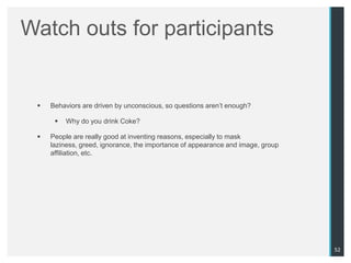 Watch outs for participants


    Behaviors are driven by unconscious, so questions aren‟t enough?

         Why do you drink Coke?

    People are really good at inventing reasons, especially to mask
     laziness, greed, ignorance, the importance of appearance and image, group
     affiliation, etc.




                                                                                 52
 