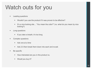 Watch outs for you
    Leading questions

         Wouldn‟t you use the product if it was proven to be effective?

         It‟s a nice looking site… “You mean the color?” (vs. what do you mean by nice
          looking?)

    Long questions

         If you take a breath, it‟s too long

    Complex questions

         Ask one at a time

         Ask 2-3 then break them down into each and re-ask

    Be specific

         How interested are you in this product vs.

         Would you buy it?


                                                                                          53
 