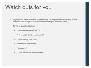 Watch outs for you
    In groups: let others comment before probing if at all possible (following up to each
     comment ruins the group dynamic as they talk to you, not each other)

    Try not to ask why, seek why

         “What are the reasons for…?”

         “I don‟t understand…help me out.”

         “What made you do that?”

         “What really happened?”

         “Because…”

         “Could you please explain more?”




                                                                                             54
 