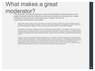 What makes a great
moderator?
    If the moderator can keep the discussion on topic with all panelists contributing more or less
     equally, that would make the moderator a pretty good moderator, but not a great one. A great
     moderator introduces tension into the discussion – tension in the form of
     controversies, contradictions, and conflicts.

          Controversies. Almost all topics have their controversies, and a good and easy way to create tension is for the moderator to ask the
           panelists on their view of the latest controversies. “Would if be a good idea for Singapore‟s ruling political party to blog?” I might ask a
           panel discussing blogging in Singapore. The best controversies will bring out different views from different panelists.


          Contradictions. It takes a sharp moderator to catch the contradictions made by the panelists. “You mentioned X just now, but now you
           seem to be saying Y. Could you clarify this?” or, “you once mentioned X in your blog, but now you‟re saying Y…” The panelist who self-
           contradicts is not giving the audience enough respect, especially if that panelist hopes to get away it. The audience will appreciate the
           moderator who catches this, and soon the moderator will be seen as the star of the show. Wait, did I just contradict myself about being
           the star?


          Conflicts. It‟s hard to catch panelists contradicting themselves, but it‟s much easier to catch them contradicting one another, giving the
           moderator a chance to create conflict. “Panelist A mentioned X just now. What is your view on X?” Good panelists (and dominant ones
           as well) will create conflict on their own, but quieter panelists would need a little more prodding. Again, conflict helps to add more views
           to the discussion, besides creating tension. Of course, the amount of conflict should be controlled, even though an escalation to
           physical conflict may make the panel a lot more memorable for the audience. So far, I‟ve never encountered very serious (or exciting)
           conflicts during panel discussions. Unless you count the part when the audience gets to ask questions.




                                                                                                                                                          56
 