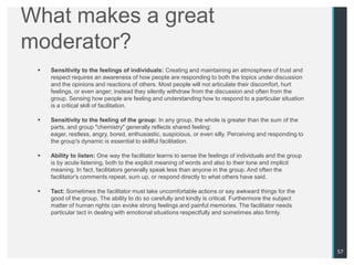 What makes a great
moderator?
    Sensitivity to the feelings of individuals: Creating and maintaining an atmosphere of trust and
     respect requires an awareness of how people are responding to both the topics under discussion
     and the opinions and reactions of others. Most people will not articulate their discomfort, hurt
     feelings, or even anger; instead they silently withdraw from the discussion and often from the
     group. Sensing how people are feeling and understanding how to respond to a particular situation
     is a critical skill of facilitation.

    Sensitivity to the feeling of the group: In any group, the whole is greater than the sum of the
     parts, and group "chemistry" generally reflects shared feeling:
     eager, restless, angry, bored, enthusiastic, suspicious, or even silly. Perceiving and responding to
     the group's dynamic is essential to skillful facilitation.

    Ability to listen: One way the facilitator learns to sense the feelings of individuals and the group
     is by acute listening, both to the explicit meaning of words and also to their tone and implicit
     meaning. In fact, facilitators generally speak less than anyone in the group. And often the
     facilitator's comments repeat, sum up, or respond directly to what others have said.

    Tact: Sometimes the facilitator must take uncomfortable actions or say awkward things for the
     good of the group. The ability to do so carefully and kindly is critical. Furthermore the subject
     matter of human rights can evoke strong feelings and painful memories. The facilitator needs
     particular tact in dealing with emotional situations respectfully and sometimes also firmly.




                                                                                                            57
 