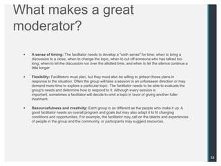 What makes a great
moderator?
    A sense of timing: The facilitator needs to develop a "sixth sense" for time: when to bring a
     discussion to a close, when to change the topic, when to cut off someone who has talked too
     long, when to let the discussion run over the allotted time, and when to let the silence continue a
     little longer.

    Flexibility: Facilitators must plan, but they must also be willing to jettison those plans in
     response to the situation. Often the group will take a session in an unforeseen direction or may
     demand more time to explore a particular topic. The facilitator needs to be able to evaluate the
     group's needs and determine how to respond to it. Although every session is
     important, sometimes a facilitator will decide to omit a topic in favor of giving another fuller
     treatment.

    Resourcefulness and creativity: Each group is as different as the people who make it up. A
     good facilitator needs an overall program and goals but may also adapt it to fit changing
     conditions and opportunities. For example, the facilitator may call on the talents and experiences
     of people in the group and the community, or participants may suggest resources.




                                                                                                           58
 