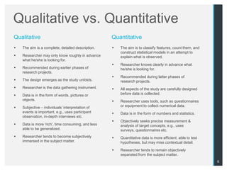 Qualitative vs. Quantitative
Qualitative                                         Quantitative
   The aim is a complete, detailed description.       The aim is to classify features, count them, and
                                                        construct statistical models in an attempt to
   Researcher may only know roughly in advance         explain what is observed.
    what he/she is looking for.
                                                       Researcher knows clearly in advance what
   Recommended during earlier phases of                he/she is looking for.
    research projects.
                                                       Recommended during latter phases of
   The design emerges as the study unfolds.            research projects.
   Researcher is the data gathering instrument.       All aspects of the study are carefully designed
   Data is in the form of words, pictures or           before data is collected.
    objects.                                           Researcher uses tools, such as questionnaires
   Subjective – individuals‟ interpretation of         or equipment to collect numerical data.
    events is important, e.g., uses participant        Data is in the form of numbers and statistics.
    observation, in-depth interviews etc.
                                                       Objectively seeks precise measurement &
   Data is more 'rich', time consuming, and less       analysis of target concepts, e.g., uses
    able to be generalized.                             surveys, questionnaires etc.
   Researcher tends to become subjectively            Quantitative data is more efficient, able to test
    immersed in the subject matter.                     hypotheses, but may miss contextual detail.

                                                       Researcher tends to remain objectively
                                                        separated from the subject matter.
                                                                                                            6
 