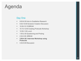 Agenda

    Day One
       9:00-9:30 Intro to Qualitative Research
       9:30-10:00 Screener Creation Discussion
       10:00-10:15 BREAK
       10:15-12:00 Creating Protocols Workshop
       12:00-1:00 Lunch
       1:00-2:30 Questioning and Probing
       2:30-3:00: BREAK
       3:00-4:30: Interview Workshop using
        Protocols
       4:30-5:00 Discussion




                                                  62
 