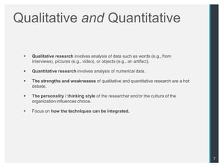 Qualitative and Quantitative

    Qualitative research involves analysis of data such as words (e.g., from
     interviews), pictures (e.g., video), or objects (e.g., an artifact).

    Quantitative research involves analysis of numerical data.

    The strengths and weaknesses of qualitative and quantitative research are a hot
     debate.

    The personality / thinking style of the researcher and/or the culture of the
     organization influences choice.

    Focus on how the techniques can be integrated.




                                                                                       7
 