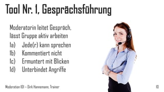 Tool Nr. 1, Gesprächsführung
Moderatorin leitet Gespräch,
lässt Gruppe aktiv arbeiten
1a) Jede(r) kann sprechen
1b) Kommentiert nicht
1c) Ermuntert mit Blicken
1d) Unterbindet Angriffe
Moderation 101 – Dirk Hannemann, Trainer

10

 