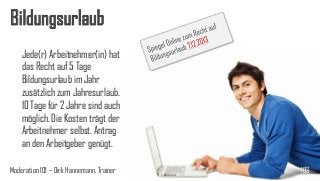 Bildungsurlaub
Jede(r) Arbeitnehmer(in) hat
das Recht auf 5 Tage
Bildungsurlaub im Jahr
zusätzlich zum Jahresurlaub.
10 Tage für 2 Jahre sind auch
möglich. Die Kosten trägt der
Arbeitnehmer selbst. Antrag
an den Arbeitgeber genügt.
Moderation 101 – Dirk Hannemann, Trainer

103

 