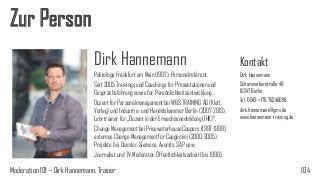Zur Person
Dirk Hannemann
Politologe Frankfurt am Main (1997), Personalreferent.
Seit 2005 Trainings und Coachings für Präsentationen und
Gesprächsführung sowie für Persönlichkeitsentwicklung.
Dozent für Personalmanagement bei WBS TRAINING AG (Klett
Verlag) und Industrie- und Handelskammer Berlin (2007-2013).
Lehrtrainer für „Dozent in der Erwachsenenbildung (IHK)“.
Change Management bei PricewaterhouseCoopers (1997-1999),
externes Change Management für Capgemini (2000-2005),
Projekte bei Daimler, Siemens, Aventis, SAP usw.
Journalist und TV-Moderator, Öffentlichkeitsarbeit (bis 1990).

Moderation 101 – Dirk Hannemann, Trainer

Kontakt
Dirk Hannemann
Scharnweberstraße 48
10247 Berlin
Tel. 0049 +176 76246098
dirk.hannemann@gmx.de
www.hannemann-training.de

104

 