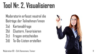 Tool Nr. 2, Visualisieren
Moderatorin erfasst neutral die
Beiträge der Teilnehmer/innen
2a) Kartenabfrage
2b) Clustern, Favorisieren
2c) Fragen entscheiden
2d) To-Do-Listen erstellen
Moderation 101 – Dirk Hannemann, Trainer

11

 