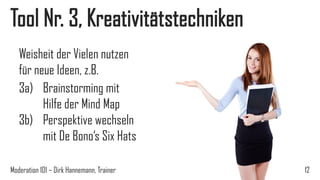 Tool Nr. 3, Kreativitätstechniken
Weisheit der Vielen nutzen
für neue Ideen, z.B.
3a) Brainstorming mit
Hilfe der Mind Map
3b) Perspektive wechseln
mit De Bono‘s Six Hats
Moderation 101 – Dirk Hannemann, Trainer

12

 
