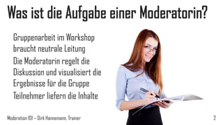 Was ist die Aufgabe einer Moderatorin?
Gruppenarbeit im Workshop
braucht neutrale Leitung
Die Moderatorin regelt die
Diskussion und visualisiert die
Ergebnisse für die Gruppe
Teilnehmer liefern die Inhalte
Moderation 101 – Dirk Hannemann, Trainer

2

 