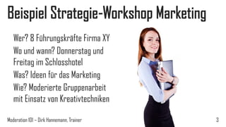 Beispiel Strategie-Workshop Marketing
Wer? 8 Führungskräfte Firma XY
Wo und wann? Donnerstag und
Freitag im Schlosshotel
Was? Ideen für das Marketing
Wie? Moderierte Gruppenarbeit
mit Einsatz von Kreativtechniken
Moderation 101 – Dirk Hannemann, Trainer

3

 