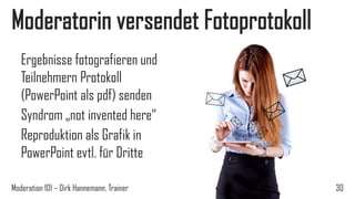 Moderatorin versendet Fotoprotokoll
Ergebnisse fotografieren und
Teilnehmern Protokoll
(PowerPoint als pdf) senden
Syndrom „not invented here“
Reproduktion als Grafik in
PowerPoint evtl. für Dritte
Moderation 101 – Dirk Hannemann, Trainer

30

 