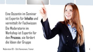 Eine Dozentin im Seminar
ist Expertin für Inhalte und
vermittelt ihr Fachwissen
Die Moderatorin im
Workshop ist Expertin für
den Prozess, sie fördert
die Ideen der Gruppe
Moderation 101 – Dirk Hannemann, Trainer

4

 