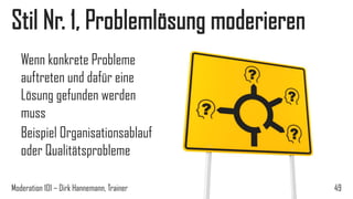 Stil Nr. 1, Problemlösung moderieren
Wenn konkrete Probleme
auftreten und dafür eine
Lösung gefunden werden
muss
Beispiel Organisationsablauf
oder Qualitätsprobleme
Moderation 101 – Dirk Hannemann, Trainer

49

 