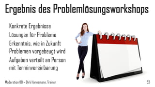 Ergebnis des Problemlösungsworkshops
Konkrete Ergebnisse
Lösungen für Probleme
Erkenntnis, wie in Zukunft
Problemen vorgebeugt wird
Aufgaben verteilt an Person
mit Terminvereinbarung
Moderation 101 – Dirk Hannemann, Trainer

52

 