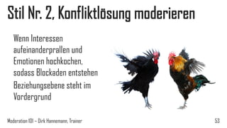 Stil Nr. 2, Konfliktlösung moderieren
Wenn Interessen
aufeinanderprallen und
Emotionen hochkochen,
sodass Blockaden entstehen
Beziehungsebene steht im
Vordergrund
Moderation 101 – Dirk Hannemann, Trainer

53

 