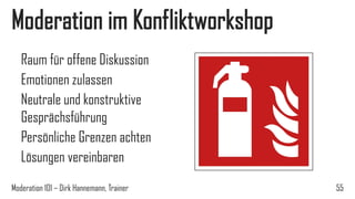 Moderation im Konfliktworkshop
Raum für offene Diskussion
Emotionen zulassen
Neutrale und konstruktive
Gesprächsführung
Persönliche Grenzen achten
Lösungen vereinbaren
Moderation 101 – Dirk Hannemann, Trainer

55

 