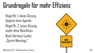 Grundregeln für mehr Effizienz
Regel Nr. 1, keine Sitzung
beginnt ohne Agenda
Regel Nr. 2, keine Sitzung
endet ohne Beschluss
Buch Hartmut Laufer,
„Sprint-Meetings“
Moderation 101 – Dirk Hannemann, Trainer

63

 
