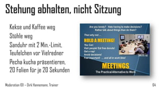 Stehung abhalten, nicht Sitzung
Kekse und Kaffee weg
Stühle weg
Sanduhr mit 2 Min.-Limit,
Teufelchen vor Vielredner
Pecha kucha präsentieren,
20 Folien für je 20 Sekunden
Moderation 101 – Dirk Hannemann, Trainer

64

 