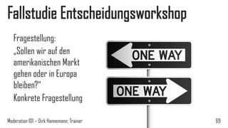 Fallstudie Entscheidungsworkshop
Fragestellung:
„Sollen wir auf den
amerikanischen Markt
gehen oder in Europa
bleiben?“
Konkrete Fragestellung
Moderation 101 – Dirk Hannemann, Trainer

69

 