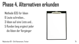 Phase 4, Alternativen erkunden
Methode 635 für Ideen
6 Leute schreiben…
3 Ideen auf eine Liste und…
5 Runden lang ergänzt jeder
die Ideen der Vorgänger
Moderation 101 – Dirk Hannemann, Trainer

74

 