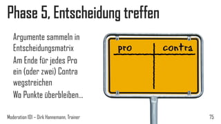 Phase 5, Entscheidung treffen
Argumente sammeln in
Entscheidungsmatrix
Am Ende für jedes Pro
ein (oder zwei) Contra
wegstreichen
Wo Punkte überbleiben…
Moderation 101 – Dirk Hannemann, Trainer

75

 