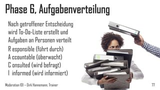 Phase 6, Aufgabenverteilung
Nach getroffener Entscheidung
wird To-Do-Liste erstellt und
Aufgaben an Personen verteilt
R esponsible (führt durch)
A ccountable (überwacht)
C onsulted (wird befragt)
I informed (wird informiert)
Moderation 101 – Dirk Hannemann, Trainer

77

 