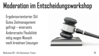 Moderation im Entscheidungsworkshop
Ergebnisorientierter Stil
Gutes Zeitmanagement
gefragt – einerseits
Andererseits Flexibilität
nötig wegen Wunsch
nach kreativen Lösungen
Moderation 101 – Dirk Hannemann, Trainer

78

 