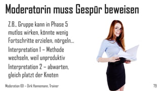 Moderatorin muss Gespür beweisen
Z.B., Gruppe kann in Phase 5
mutlos wirken, könnte wenig
Fortschritte erzielen, nörgeln…
Interpretation 1 – Methode
wechseln, weil unproduktiv
Interpretation 2 – abwarten,
gleich platzt der Knoten
Moderation 101 – Dirk Hannemann, Trainer

79

 