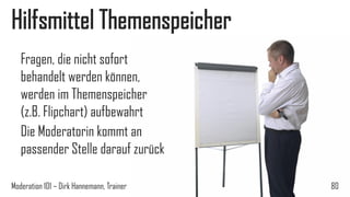 Hilfsmittel Themenspeicher
Fragen, die nicht sofort
behandelt werden können,
werden im Themenspeicher
(z.B. Flipchart) aufbewahrt
Die Moderatorin kommt an
passender Stelle darauf zurück
Moderation 101 – Dirk Hannemann, Trainer

80

 