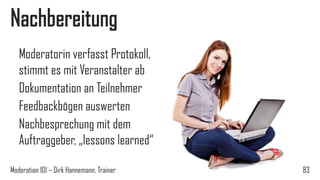 Nachbereitung
Moderatorin verfasst Protokoll,
stimmt es mit Veranstalter ab
Dokumentation an Teilnehmer
Feedbackbögen auswerten
Nachbesprechung mit dem
Auftraggeber, „lessons learned“
Moderation 101 – Dirk Hannemann, Trainer

83

 