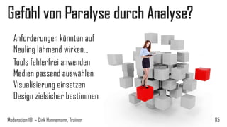 Gefühl von Paralyse durch Analyse?
Anforderungen könnten auf
Neuling lähmend wirken…
Tools fehlerfrei anwenden
Medien passend auswählen
Visualisierung einsetzen
Design zielsicher bestimmen
Moderation 101 – Dirk Hannemann, Trainer

85

 