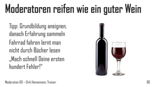 Moderatoren reifen wie ein guter Wein
Tipp: Grundbildung aneignen,
danach Erfahrung sammeln
Fahrrad fahren lernt man
nicht durch Bücher lesen
„Mach schnell Deine ersten
hundert Fehler!“
Moderation 101 – Dirk Hannemann, Trainer

86

 