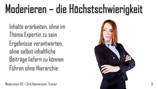 Moderieren – die Höchstschwierigkeit
Inhalte erarbeiten, ohne im
Thema Expertin zu sein
Ergebnisse verantworten,
ohne selbst inhaltliche
Beiträge liefern zu können
Führen ohne Hierarchie
Moderation 101 – Dirk Hannemann, Trainer

9

 
