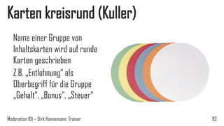 Karten kreisrund (Kuller)
Name einer Gruppe von
Inhaltskarten wird auf runde
Karten geschrieben
Z.B. „Entlohnung“ als
Oberbegriff für die Gruppe
„Gehalt“, „Bonus“, „Steuer“
Moderation 101 – Dirk Hannemann, Trainer

92

 