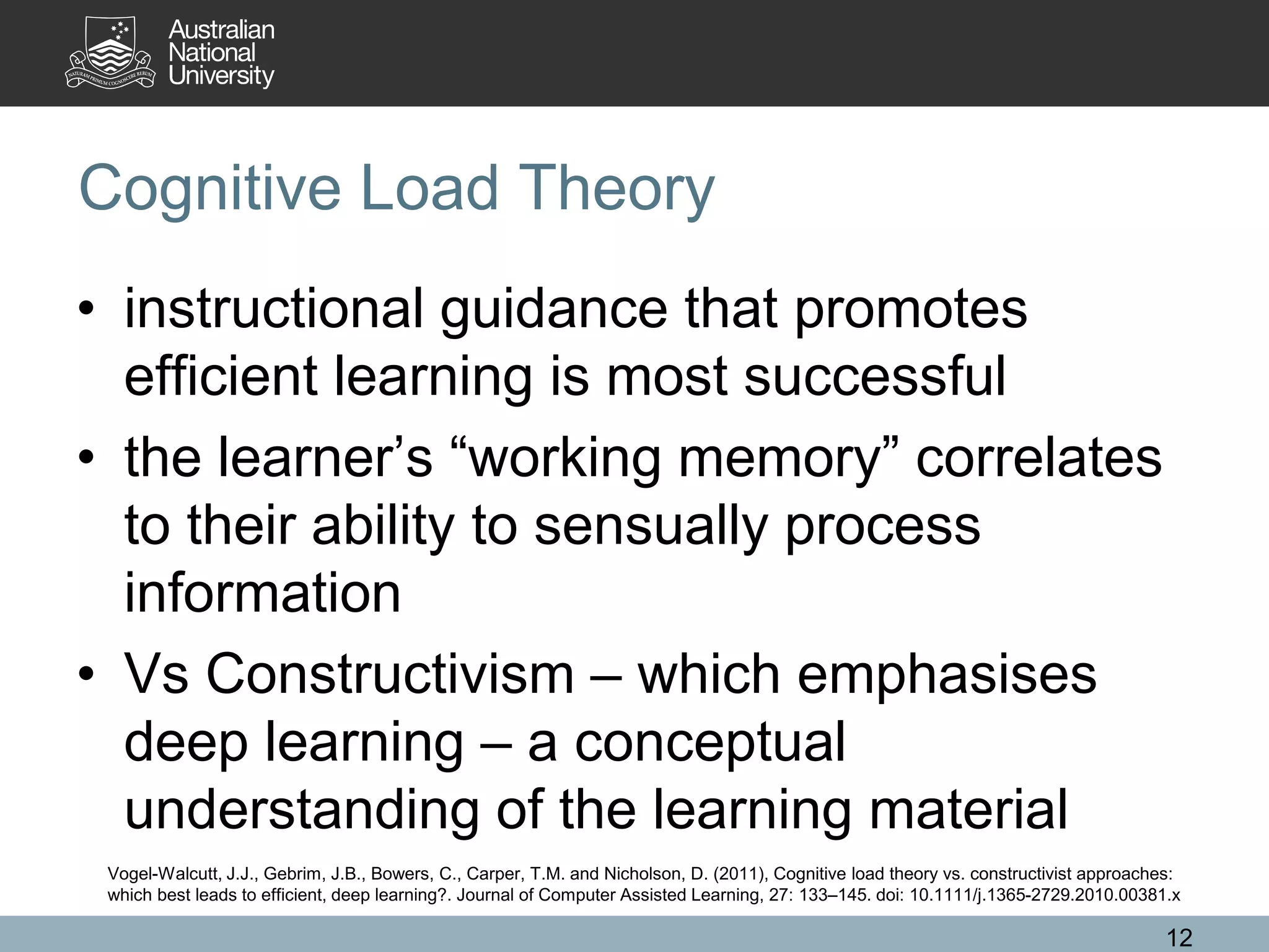 Cognitive Load Theory
• instructional guidance that promotes
efficient learning is most successful
• the learner’s “working memory” correlates
to their ability to sensually process
information
• Vs Constructivism – which emphasises
deep learning – a conceptual
understanding of the learning material
12
Vogel-Walcutt, J.J., Gebrim, J.B., Bowers, C., Carper, T.M. and Nicholson, D. (2011), Cognitive load theory vs. constructivist approaches:
which best leads to efficient, deep learning?. Journal of Computer Assisted Learning, 27: 133–145. doi: 10.1111/j.1365-2729.2010.00381.x
 
