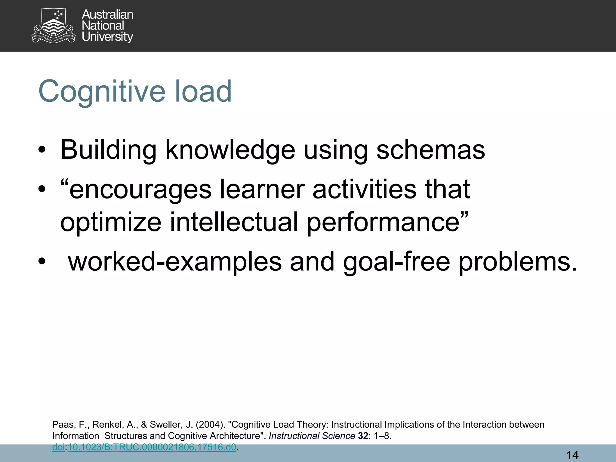 Cognitive load
• Building knowledge using schemas
• “encourages learner activities that
optimize intellectual performance”
• worked-examples and goal-free problems.
14
Paas, F., Renkel, A., & Sweller, J. (2004). "Cognitive Load Theory: Instructional Implications of the Interaction between
Information Structures and Cognitive Architecture". Instructional Science 32: 1–8.
doi:10.1023/B:TRUC.0000021806.17516.d0.
 