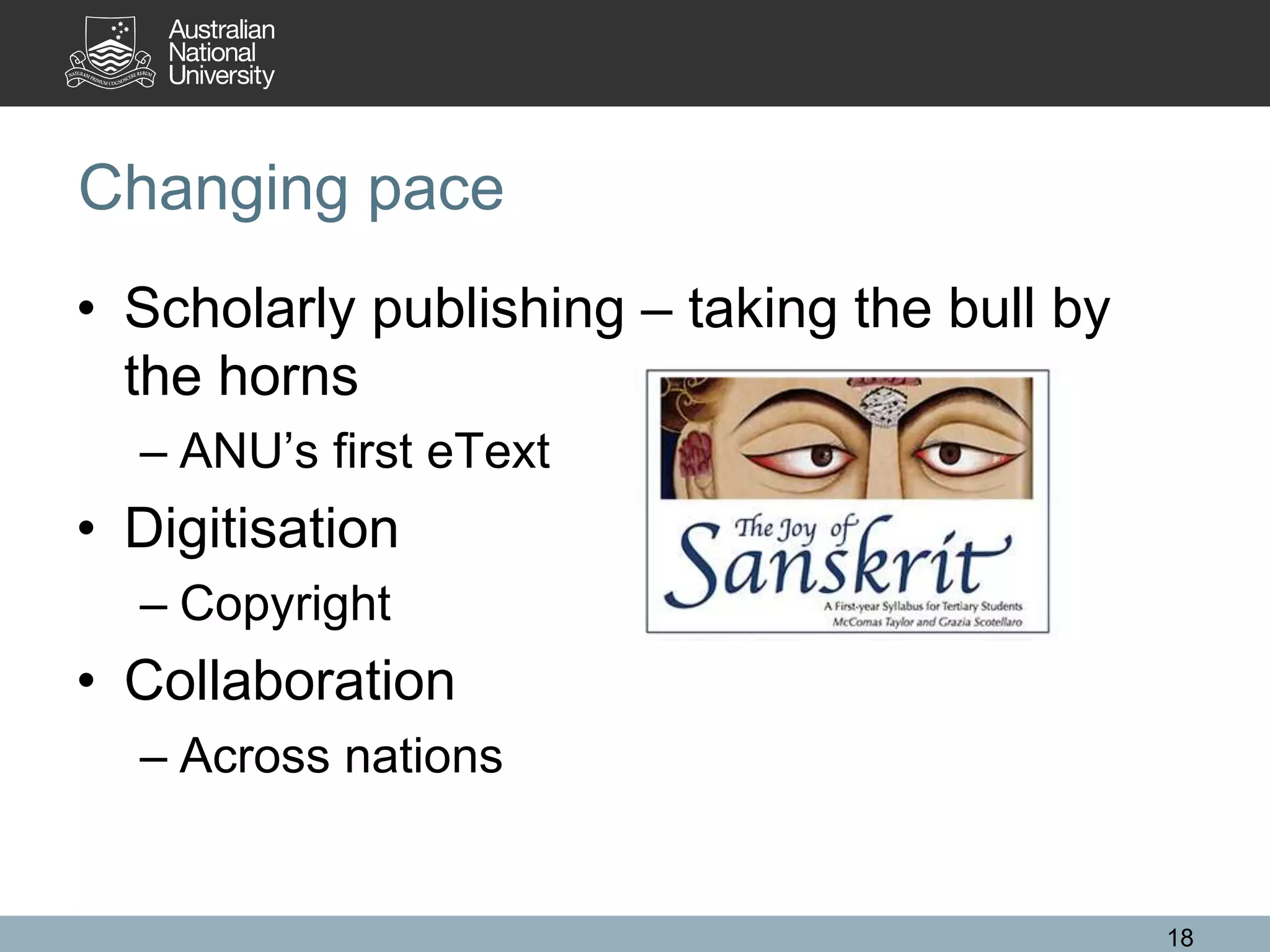 Changing pace
• Scholarly publishing – taking the bull by
the horns
– ANU’s first eText
• Digitisation
– Copyright
• Collaboration
– Across nations
18
 