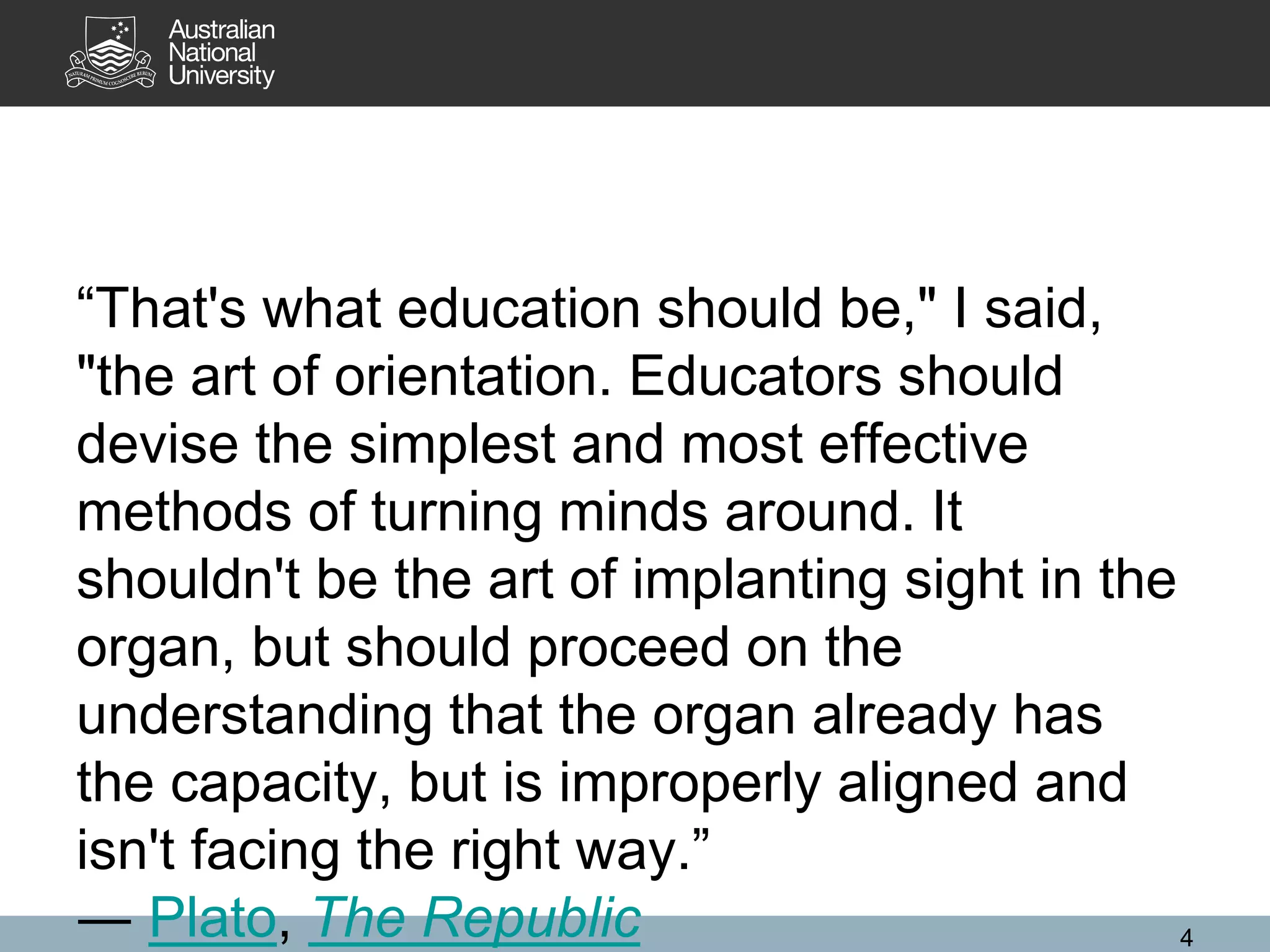 “That's what education should be," I said,
"the art of orientation. Educators should
devise the simplest and most effective
methods of turning minds around. It
shouldn't be the art of implanting sight in the
organ, but should proceed on the
understanding that the organ already has
the capacity, but is improperly aligned and
isn't facing the right way.”
― Plato, The Republic 4
 