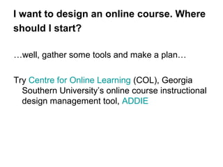 I want to design an online course. Where
should I start?
…well, gather some tools and make a plan…
Try Centre for Online Learning (COL), Georgia
Southern University’s online course instructional
design management tool, ADDIE

 