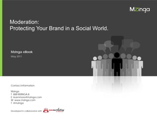 Moderation: Protecting Your Brand in a Social World


   Moderation:
   Protecting Your Brand in a Social World.



    Mzinga eBook
    May 2011




    Contact information:

    Mzinga
    T: 888.MZINGA.8
    E: learnmore@mzinga.com
    W: www.mzinga.com
    T: @mzinga


    Developed in collaboration with

© 2011 Mzinga, Inc.                    1
 