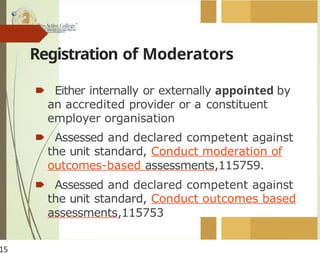 Registration of Moderators
🠶 Either internally or externally appointed by
an accredited provider or a constituent
employer organisation
🠶 Assessed and declared competent against
the unit standard, Conduct moderation of
outcomes-based assessments,115759.
🠶 Assessed and declared competent against
the unit standard, Conduct outcomes based
assessments,115753
15
 