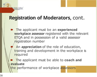 Registration of Moderators, cont.
🠶 The applicant must be an experienced
workplace assessor registered with the relevant
ETQA and in possession of a valid assessor
registration number
🠶 An appreciation of the role of education,
training and development in the workplace is
required
🠶 The applicant must be able to coach and
evaluate
the performance of workplace assessors
16
 