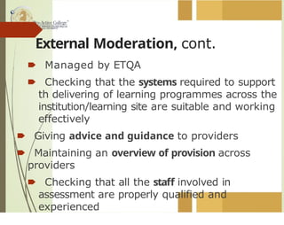 External Moderation, cont.
🠶 Managed by ETQA
🠶 Checking that the systems required to support
th delivering of learning programmes across the
institution/learning site are suitable and working
effectively
🠶 Giving advice and guidance to providers
🠶 Maintaining an overview of provision across
providers
🠶 Checking that all the staff involved in
assessment are properly qualified and
experienced
 