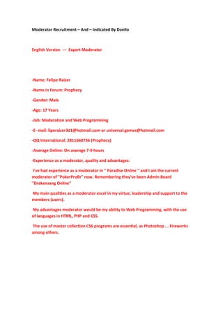 Moderator Recruitment – And – Indicated By Danilo
English Version --- Expert Moderator
-Name: Felipe Raizer
-Name in Forum: Prophecy
-Gender: Male
-Age: 17 Years
-Job: Moderation and Web Programming
-E- mail: liperaizer3d1@hotmail.com or universal.games@hotmail.com
-QQ International: 2811660736 (Prophecy)
-Average Online: On average 7-9 hours
-Experience as a moderator, quality and advantages:
I've had experience as a moderator in " Paradise Online " and I am the current
moderator of "PokerProBr" now. Remembering they've been Admin Board
"Drakensang Online"
My main qualities as a moderator excel in my virtue, leadership and support to the
members (users).
My advantages moderator would be my ability to Web Programming, with the use
of languages in HTML, PHP and CSS.
The use of master collection CS6 programs are essential, as Photoshop ... Fireworks
among others.
 