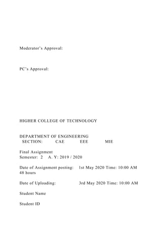 Moderator’s Approval:
PC’s Approval:
HIGHER COLLEGE OF TECHNOLOGY
DEPARTMENT OF ENGINEERING
SECTION: CAE EEE MIE
Final Assignment
Semester: 2 A. Y: 2019 / 2020
Date of Assignment posting: 1st May 2020 Time: 10:00 AM
48 hours
Date of Uploading: 3rd May 2020 Time: 10:00 AM
Student Name
Student ID
 