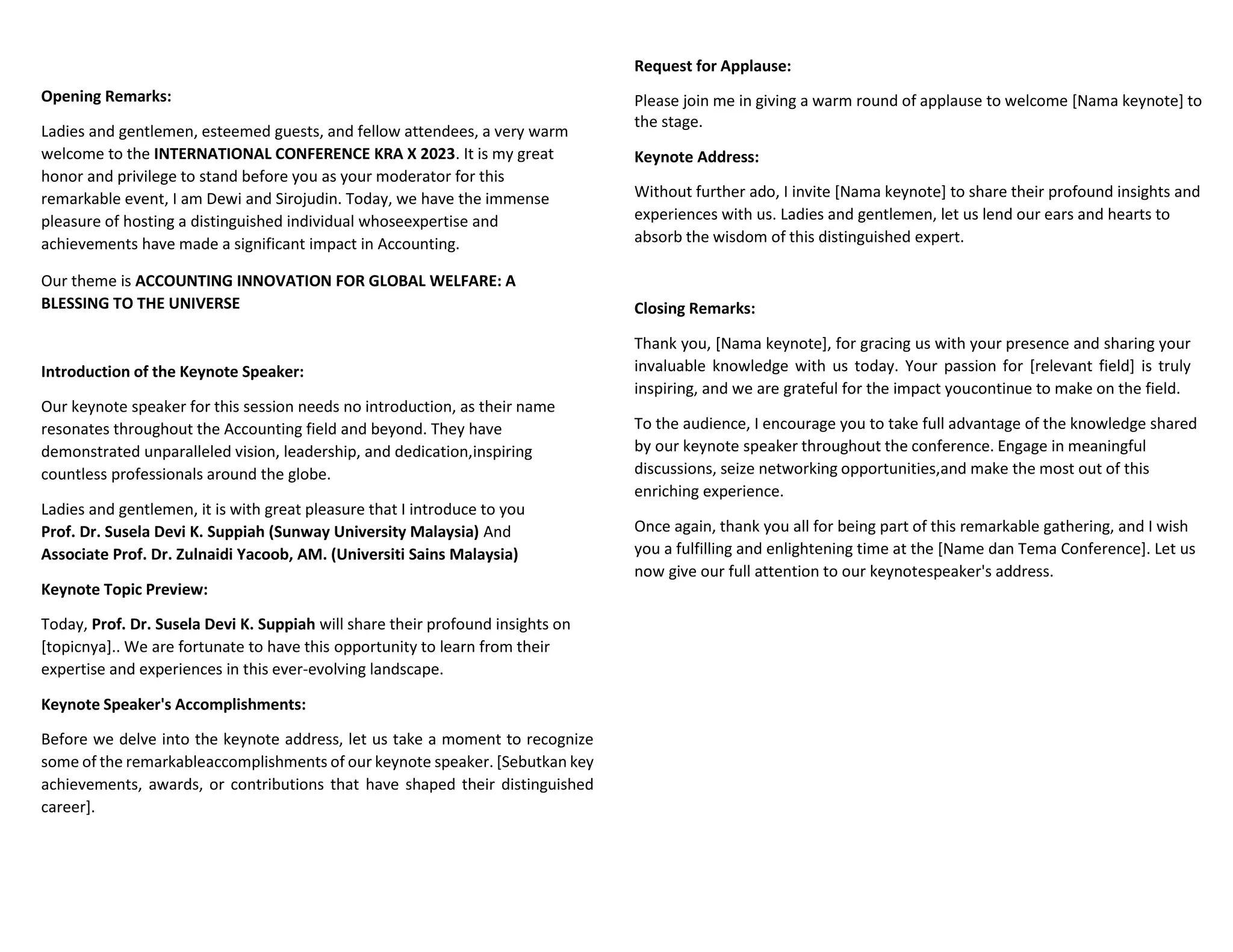 Opening Remarks:
Ladies and gentlemen, esteemed guests, and fellow attendees, a very warm
welcome to the INTERNATIONAL CONFERENCE KRA X 2023. It is my great
honor and privilege to stand before you as your moderator for this
remarkable event, I am Dewi and Sirojudin. Today, we have the immense
pleasure of hosting a distinguished individual whoseexpertise and
achievements have made a significant impact in Accounting.
Our theme is ACCOUNTING INNOVATION FOR GLOBAL WELFARE: A
BLESSING TO THE UNIVERSE
Introduction of the Keynote Speaker:
Our keynote speaker for this session needs no introduction, as their name
resonates throughout the Accounting field and beyond. They have
demonstrated unparalleled vision, leadership, and dedication,inspiring
countless professionals around the globe.
Ladies and gentlemen, it is with great pleasure that I introduce to you
Prof. Dr. Susela Devi K. Suppiah (Sunway University Malaysia) And
Associate Prof. Dr. Zulnaidi Yacoob, AM. (Universiti Sains Malaysia)
Keynote Topic Preview:
Today, Prof. Dr. Susela Devi K. Suppiah will share their profound insights on
[topicnya].. We are fortunate to have this opportunity to learn from their
expertise and experiences in this ever-evolving landscape.
Keynote Speaker's Accomplishments:
Before we delve into the keynote address, let us take a moment to recognize
some of the remarkableaccomplishments of our keynote speaker. [Sebutkan key
achievements, awards, or contributions that have shaped their distinguished
career].
Request for Applause:
Please join me in giving a warm round of applause to welcome [Nama keynote] to
the stage.
Keynote Address:
Without further ado, I invite [Nama keynote] to share their profound insights and
experiences with us. Ladies and gentlemen, let us lend our ears and hearts to
absorb the wisdom of this distinguished expert.
Closing Remarks:
Thank you, [Nama keynote], for gracing us with your presence and sharing your
invaluable knowledge with us today. Your passion for [relevant field] is truly
inspiring, and we are grateful for the impact youcontinue to make on the field.
To the audience, I encourage you to take full advantage of the knowledge shared
by our keynote speaker throughout the conference. Engage in meaningful
discussions, seize networking opportunities,and make the most out of this
enriching experience.
Once again, thank you all for being part of this remarkable gathering, and I wish
you a fulfilling and enlightening time at the [Name dan Tema Conference]. Let us
now give our full attention to our keynotespeaker's address.
 